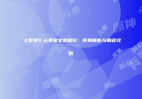 《原神》元素皇女菲谢尔：背景解析与角色攻略