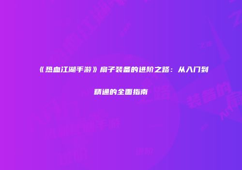 《热血江湖手游》扇子装备的进阶之路：从入门到精通的全面指南