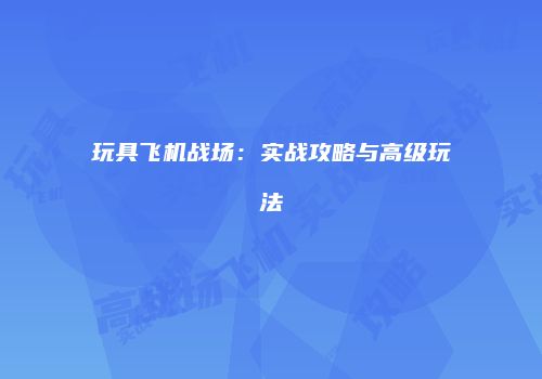 玩具飞机战场：实战攻略与高级玩法
