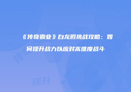 《传奇霸业》白龙殿挑战攻略：如何提升战力以应对高难度战斗