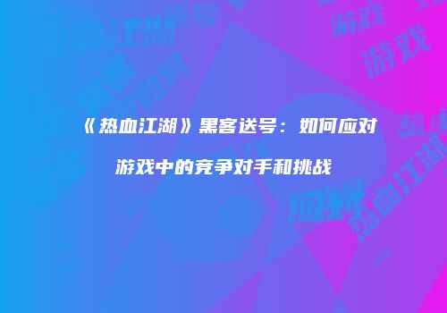 《热血江湖》黑客送号：如何应对游戏中的竞争对手和挑战