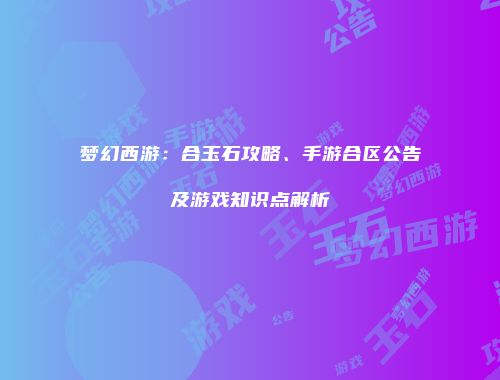 梦幻西游：合玉石攻略、手游合区公告及游戏知识点解析