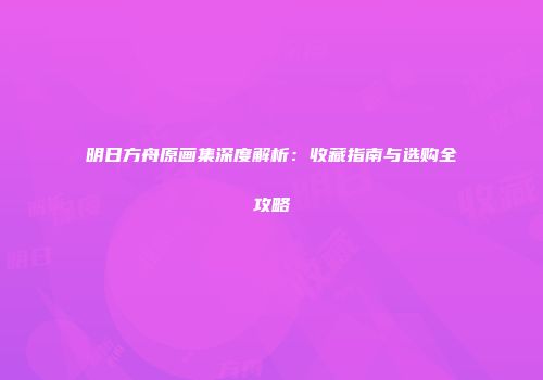 明日方舟原画集深度解析：收藏指南与选购全攻略