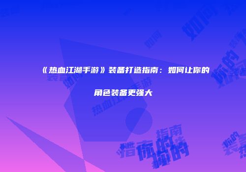 《热血江湖手游》装备打造指南:如何让你的角色装备更强大
