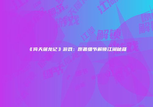 《倚天屠龙记》游戏：原著细节解锁江湖秘籍