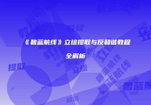 《碧蓝航线》立绘提取与反和谐教程全解析