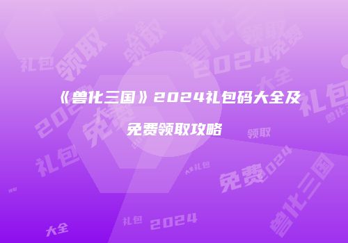 《兽化三国》2024礼包码大全及免费领取攻略