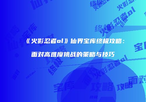 《火影忍者ol》仙界宝库终极攻略：面对高难度挑战的策略与技巧