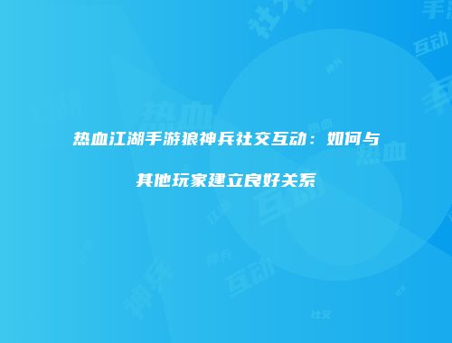 热血江湖手游狼神兵社交互动：如何与其他玩家建立良好关系