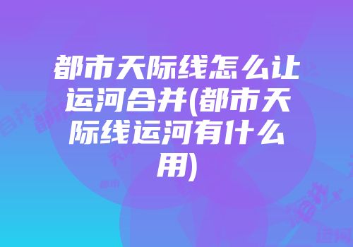 都市天际线怎么让运河合并(都市天际线运河有什么用)