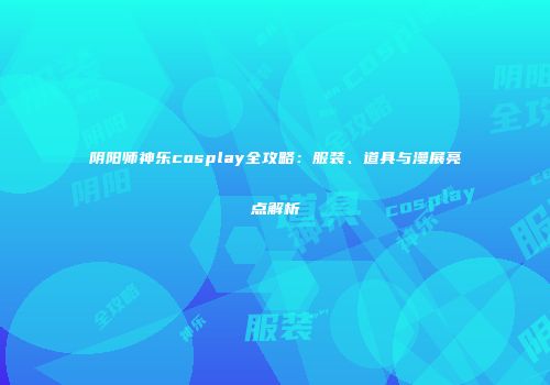 阴阳师神乐cosplay全攻略：服装、道具与漫展亮点解析