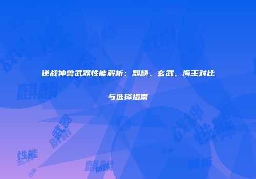 逆战神兽武器性能解析：麒麟、玄武、海王对比与选择指南