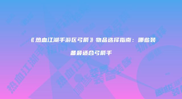 《热血江湖手游区弓箭》物品选择指南：哪些装备最适合弓箭手