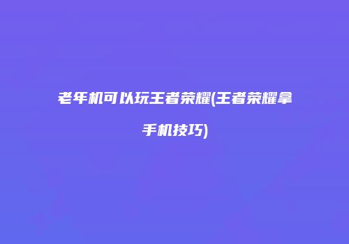 老年机可以玩王者荣耀(王者荣耀拿手机技巧)