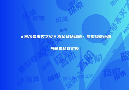 《赛尔号不灭之火》高阶玩法指南:探索隐藏地图与收集稀有资源