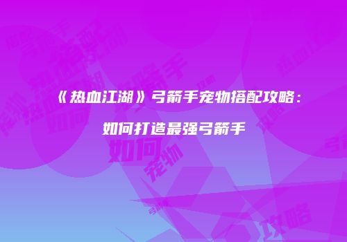 《热血江湖》弓箭手宠物搭配攻略:如何打造最强弓箭手