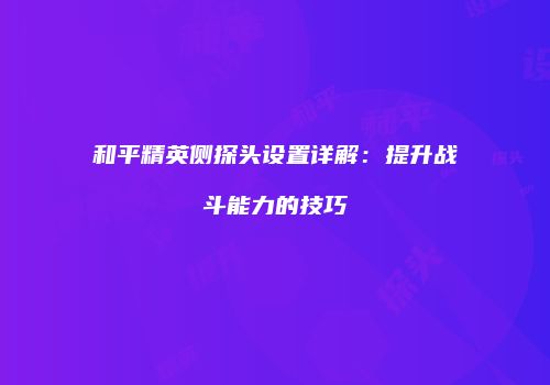 和平精英侧探头设置详解：提升战斗能力的技巧
