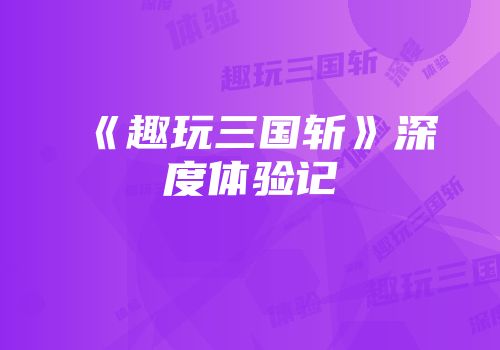 《趣玩三国斩》深度体验记