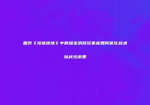 面对《攻城掠地》中的珍宝消耗玩家应如何优化战术以减少浪费