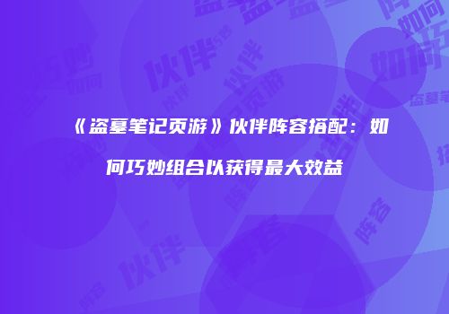 《盗墓笔记页游》伙伴阵容搭配：如何巧妙组合以获得最大效益