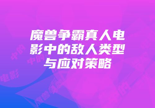 魔兽争霸真人电影中的敌人类型与应对策略