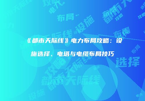 《都市天际线》电力布局攻略：设施选择、电塔与电缆布局技巧