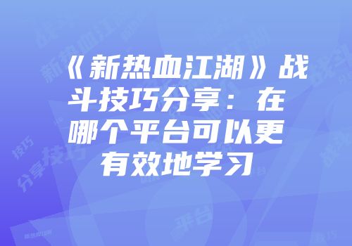 《新热血江湖》战斗技巧分享：在哪个平台可以更有效地学习