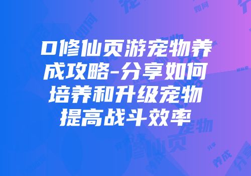D修仙页游宠物养成攻略-分享如何培养和升级宠物提高战斗效率