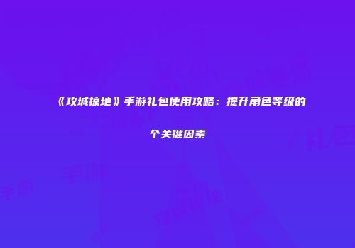 《攻城掠地》手游礼包使用攻略：提升角色等级的个关键因素