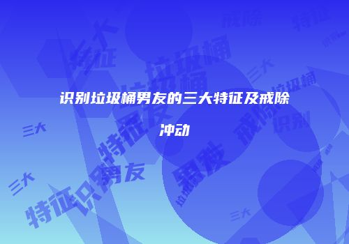 识别垃圾桶男友的三大特征及戒除冲动