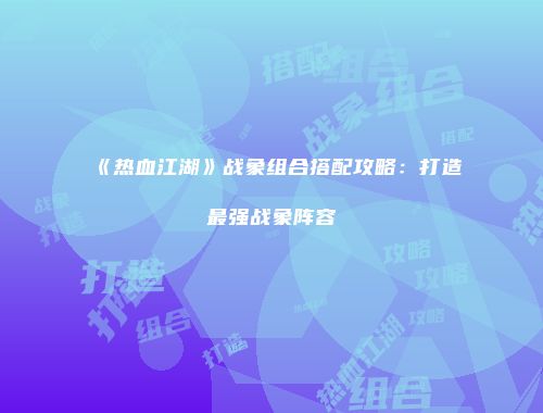 《热血江湖》战象组合搭配攻略：打造最强战象阵容