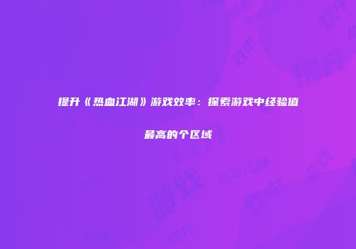 提升《热血江湖》游戏效率：探索游戏中经验值最高的个区域