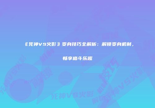 《死神VS火影》变身技巧全解析：解锁变身机制，畅享格斗乐趣