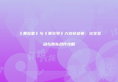 《奥拉星》与《赛尔号》六龙穿越赛：社交互动与团队合作攻略