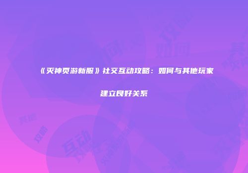 《灭神页游新服》社交互动攻略：如何与其他玩家建立良好关系