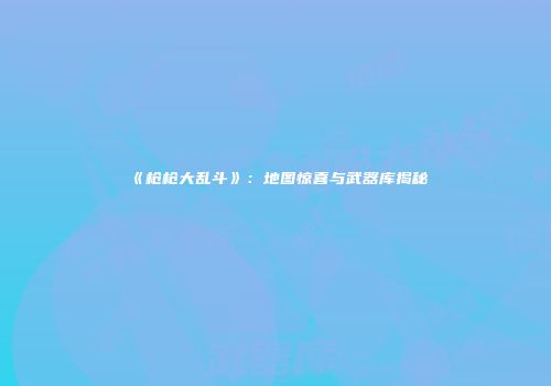 《枪枪大乱斗》：地图惊喜与武器库揭秘