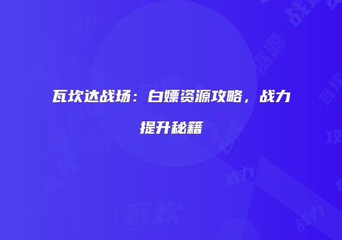 瓦坎达战场：白嫖资源攻略，战力提升秘籍