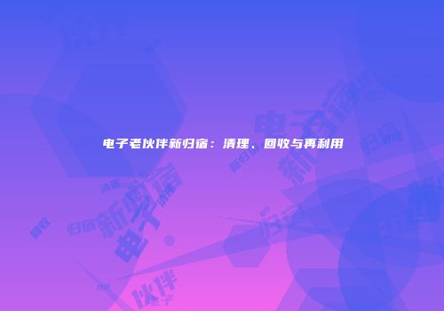 电子老伙伴新归宿：清理、回收与再利用