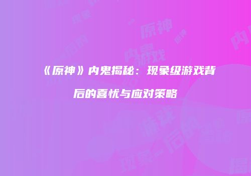 《原神》内鬼揭秘：现象级游戏背后的喜忧与应对策略