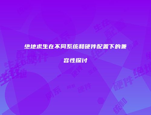 绝地求生在不同系统和硬件配置下的兼容性探讨