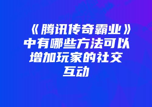 《腾讯传奇霸业》中有哪些方法可以增加玩家的社交互动