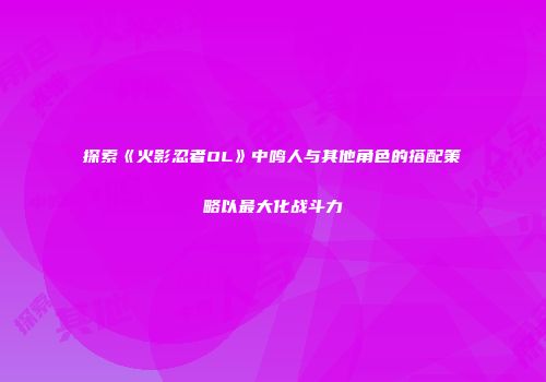 探索《火影忍者OL》中鸣人与其他角色的搭配策略以最大化战斗力