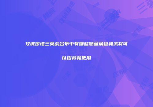 攻城掠地三英战吕布中有哪些隐藏角色和武将可以招募和使用