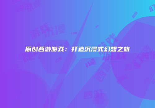 原创西游游戏：打造沉浸式幻想之旅