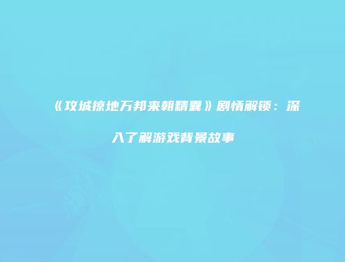 《攻城掠地万邦来朝精囊》剧情解锁：深入了解游戏背景故事