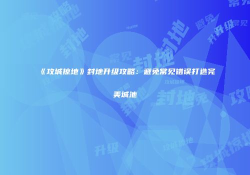 《攻城掠地》封地升级攻略：避免常见错误打造完美城池