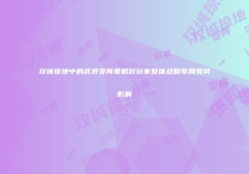 攻城掠地中的武将变阵策略对玩家整体战略布局有何影响