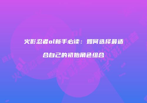 火影忍者ol新手必读:如何选择最适合自己的初始角色组合