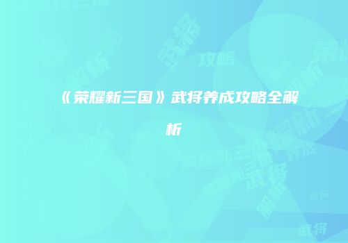 《荣耀新三国》武将养成攻略全解析