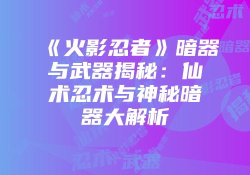 《火影忍者》暗器与武器揭秘：仙术忍术与神秘暗器大解析